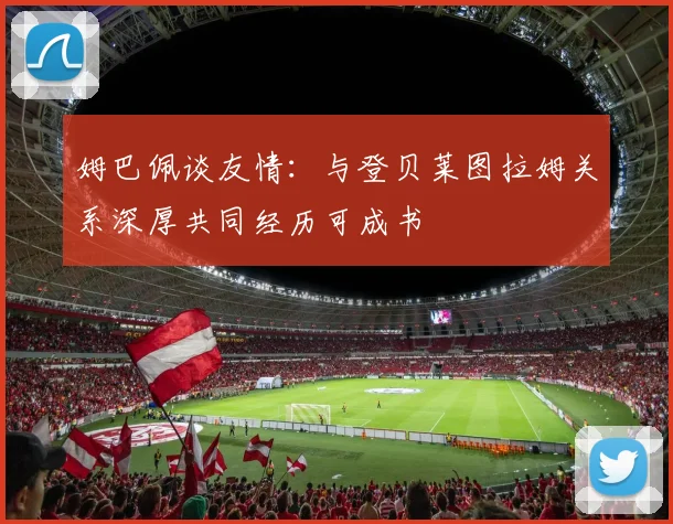 姆巴佩谈友情：与登贝莱图拉姆关系深厚共同经历可成书