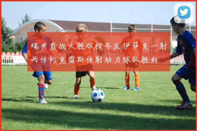 瑞典首战大胜双枪齐发伊萨克一射两传约克雷斯传射助力球队胜利