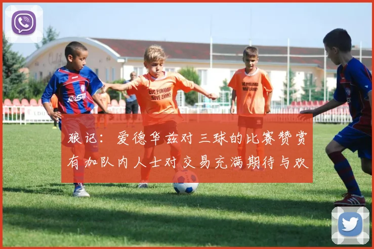 狼记：爱德华兹对三球的比赛赞赏有加队内人士对交易充满期待与欢欣