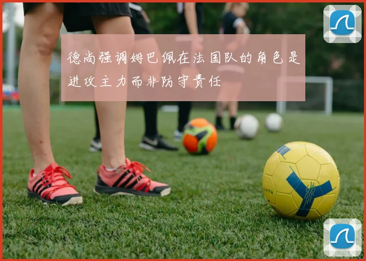 德尚强调姆巴佩在法国队的角色是进攻主力而非防守责任