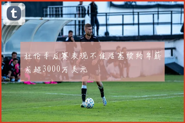 杜伦季后赛表现不佳活塞续约年薪或超3000万美元