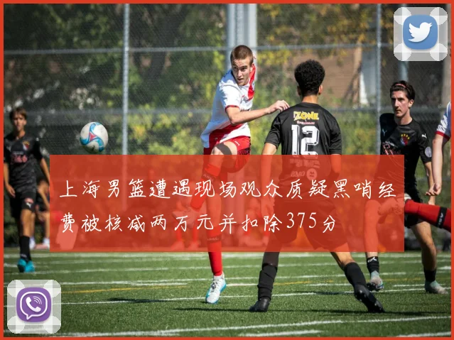上海男篮遭遇现场观众质疑黑哨经费被核减两万元并扣除375分