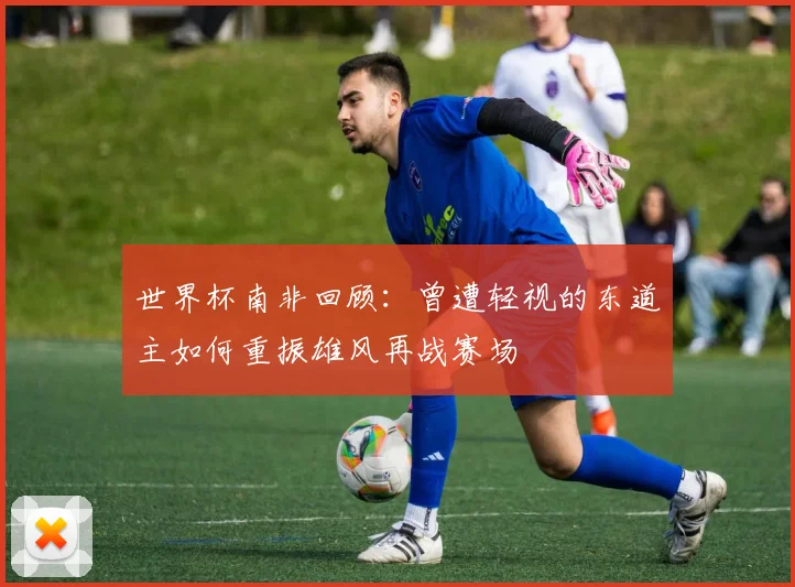 世界杯南非回顾：曾遭轻视的东道主如何重振雄风再战赛场