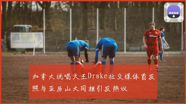 加拿大说唱天王Drake社交媒体首发照与亚历山大同框引发热议