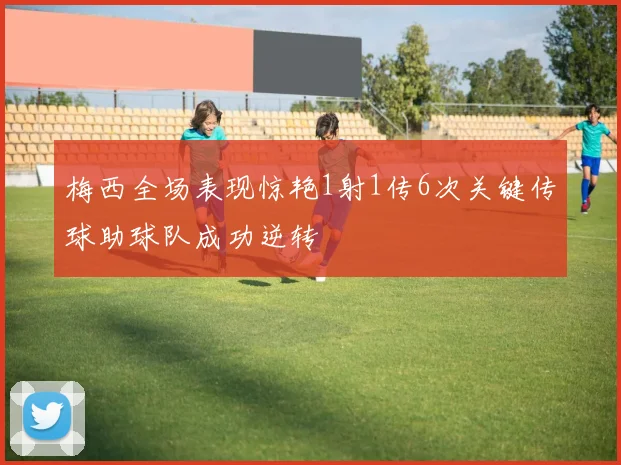 梅西全场表现惊艳1射1传6次关键传球助球队成功逆转