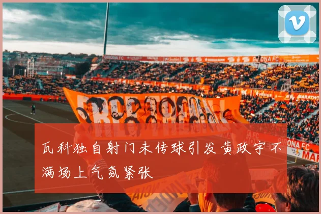 瓦科独自射门未传球引发黄政宇不满场上气氛紧张